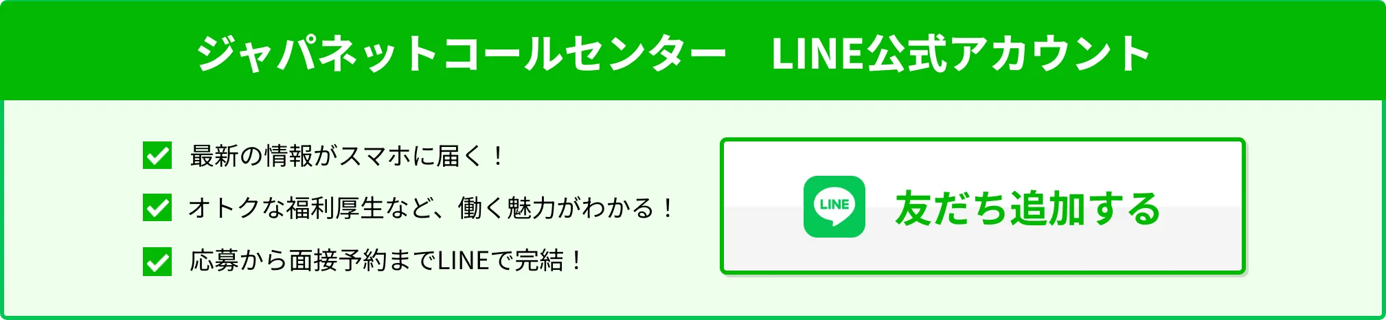ジャパネットコールセンター　LINE公式アカウント 1.最新の情報がスマホに届く！ 2.オトクな福利厚生など、働く魅力がわかる！ 3.応募から面接予約までLINEで完結！ 友達追加する
