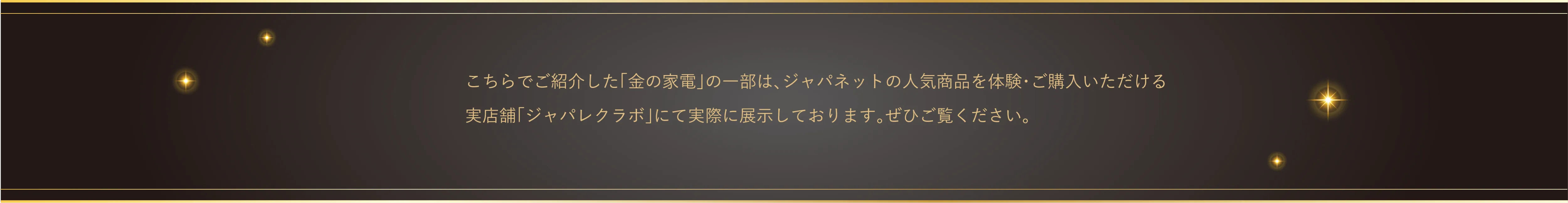 ご紹介した「金の家電」の一部は、ジャパネットの人気商品を体験・ご購入いただける実店舗「ジャパレク」、ジャパネット長崎日宇本社、ジャパネット麻布拠点1Fロビーにて実際に展示しております。ぜひご覧ください。