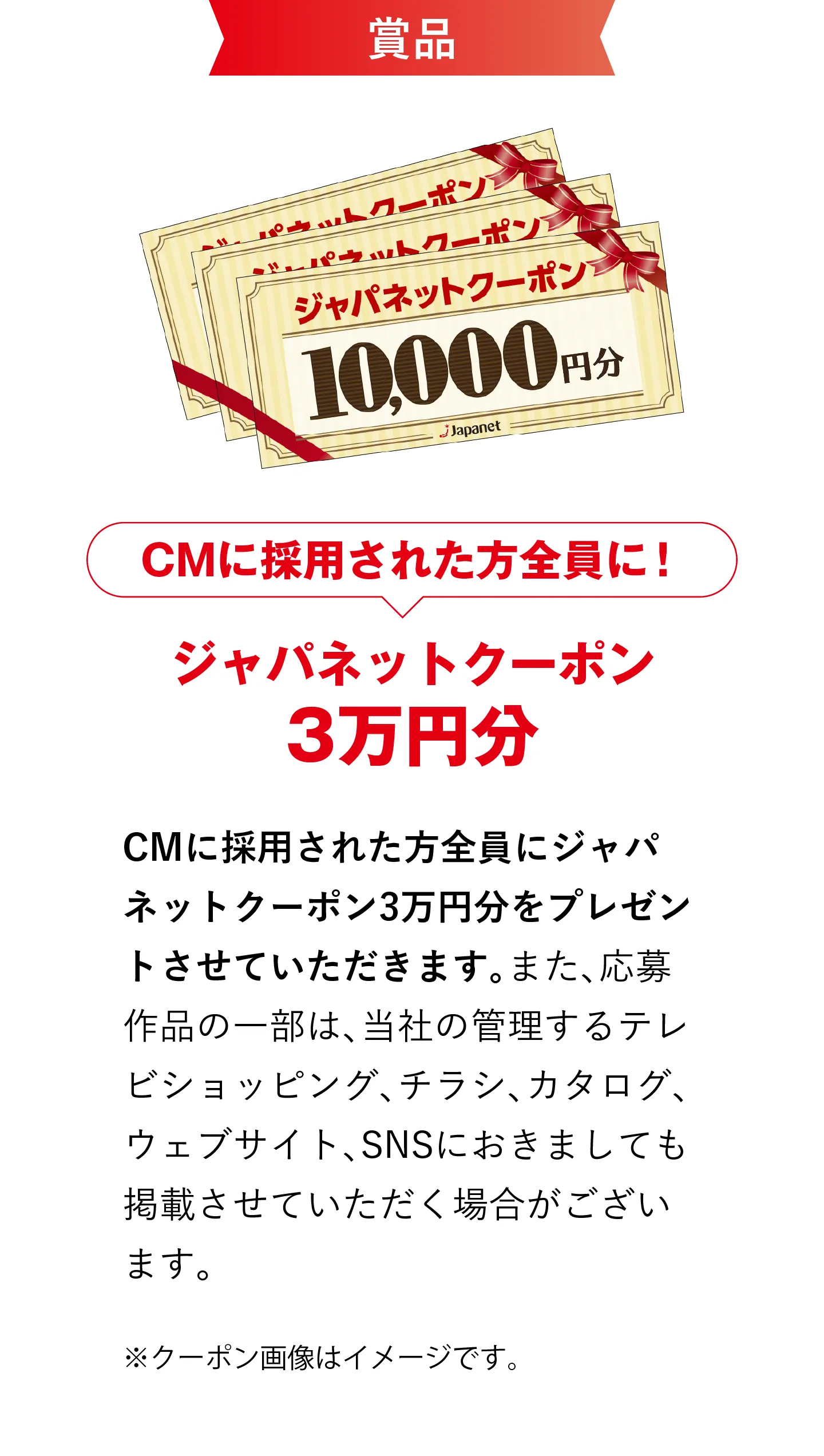 賞品 CMに採用された方全員に！ジャパネットクーポン3万円分 CMに採用された方全員にジャパネットクーポン3万円分をプレゼントさせていただきます。また、応募作品の一部は、当社の管理するテレビショッピング、チラシ、カタログ、ウェブサイト、SNSにおきましても掲載させていただく場合がございます。※クーポン画像はイメージです。