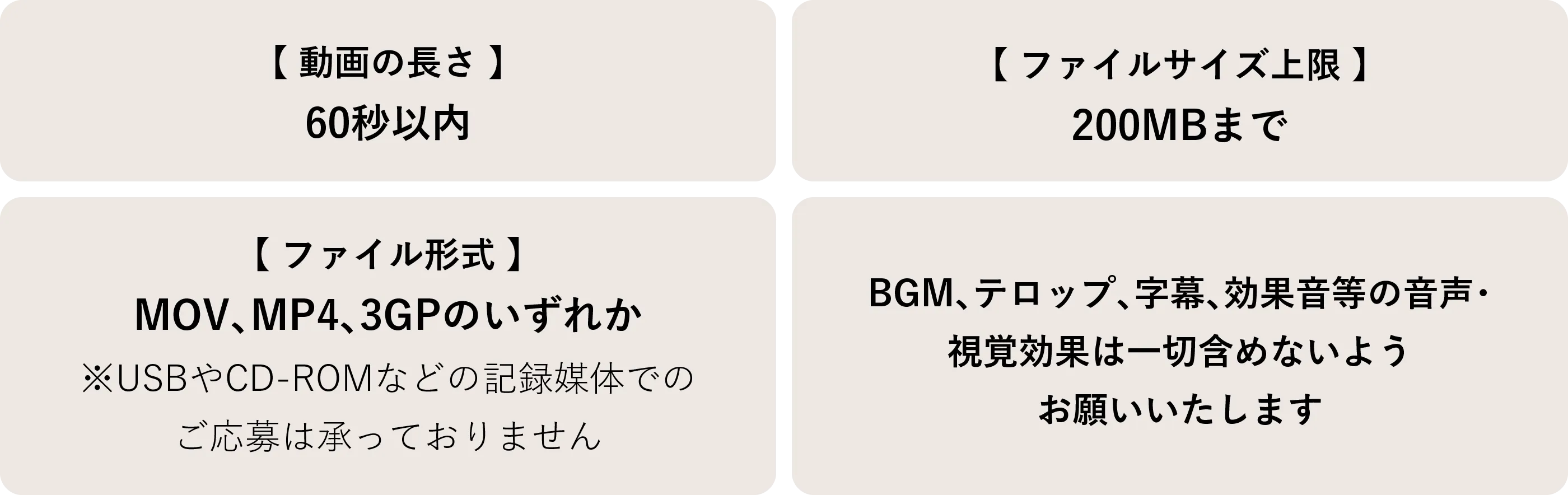 【動画の長さ】60秒以内 【ファイルサイズ上限】200MBまで【ファイル形式】MOV、MP4、3GPのいずれか※USBやCD-ROMなどの記録媒体でのご応募は承っておりません BGM、テロップ、字幕、効果音等の音声・視覚効果は一切含めないようお願いいたします