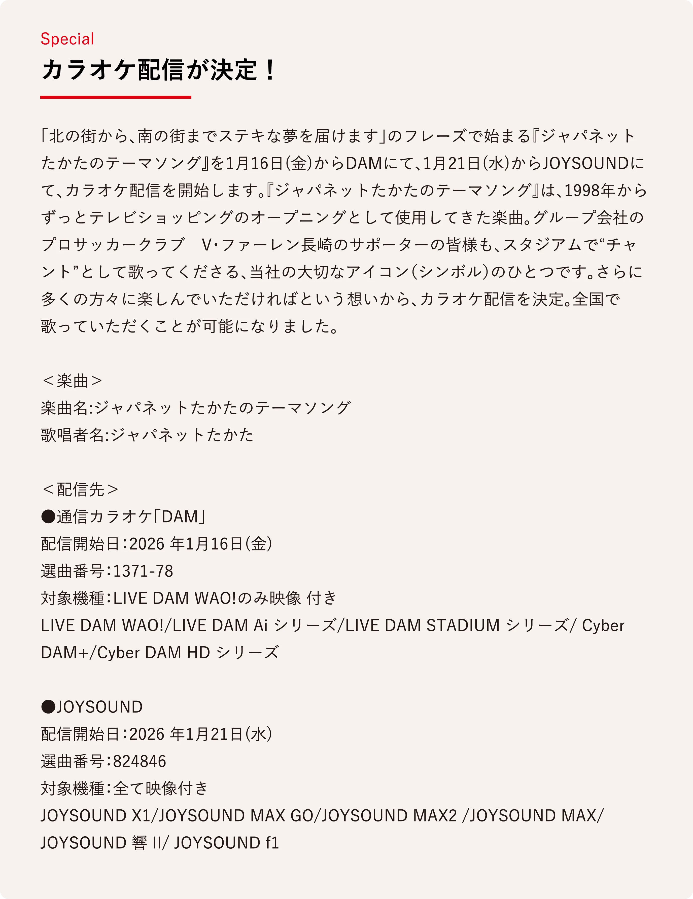 カラオケ配信が決定！ 「北の街から、南の街までステキな夢を届けます」のフレーズで始まる『ジャパネットたかたのテーマソング』を1月16日(金)からDAMにて、1月21日(水)からJOYSOUNDにて、カラオケ配信を開始します。『ジャパネットたかたのテーマソング』は、1998年からずっとテレビショッピングのオープニングとして使用してきた楽曲。グループ会社のプロサッカークラブ　V・ファーレン長崎のサポーターの皆様も、スタジアムで“チャント”として歌ってくださる、当社の大切なアイコン（シンボル）のひとつです。さらに多くの方々に楽しんでいただければという想いから、カラオケ配信を決定。全国で歌っていただくことが可能になりました。

＜楽曲＞
楽曲名:ジャパネットたかたのテーマソング
歌唱者名:ジャパネットたかた

＜配信先＞
●通信カラオケ「DAM」
配信開始日：2026 年1月16日(金)
選曲番号：1371-78
対象機種：LIVE DAM WAO!のみ映像 付き
LIVE DAM WAO!/LIVE DAM Ai シリーズ/LIVE DAM STADIUM シリーズ/ Cyber DAM+/Cyber DAM HD シリーズ

●JOYSOUND
配信開始日：2026 年1月21日(水)
選曲番号：824846
対象機種：全て映像付き
JOYSOUND X1/JOYSOUND MAX GO/JOYSOUND MAX2 /JOYSOUND MAX/ JOYSOUND 響 II/ JOYSOUND f1
