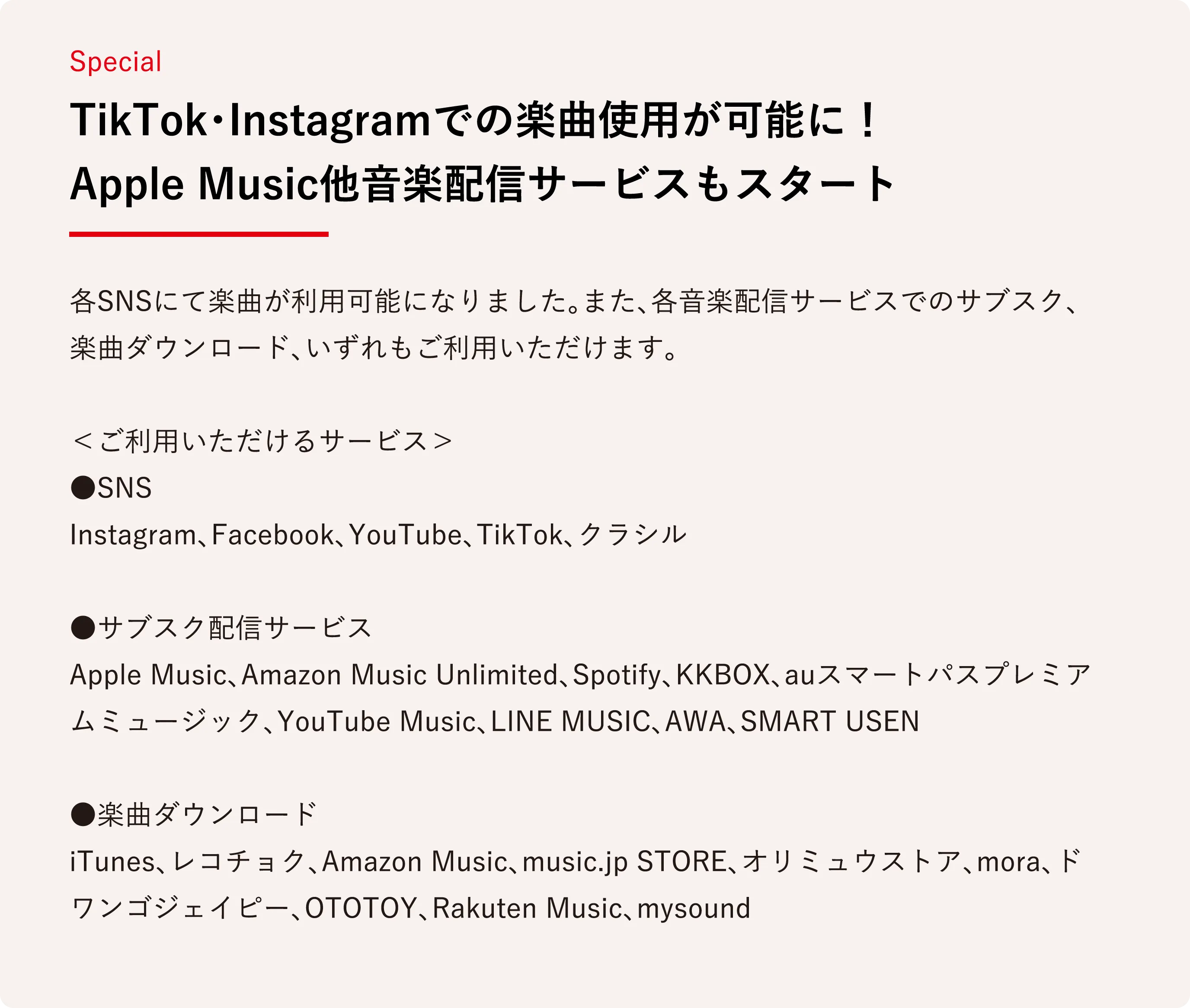 TikTok・Instagramでの楽曲使用が可能に！Apple Music他音楽配信サービスもスタート 各SNSにて楽曲が利用可能になりました。また、各音楽配信サービスでのサブスク、楽曲ダウンロード、いずれもご利用いただけます。

＜ご利用いただけるサービス＞
●SNS
Instagram、Facebook、YouTube、TikTok、クラシル

●サブスク配信サービス
Apple Music、Amazon Music Unlimited、Spotify、KKBOX、auスマートパスプレミアムミュージック、YouTube Music、LINE MUSIC、AWA、SMART USEN

●楽曲ダウンロード
iTunes、レコチョク、Amazon Music、music.jp STORE、オリミュウストア、mora、ドワンゴジェイピー、OTOTOY、Rakuten Music、mysound
