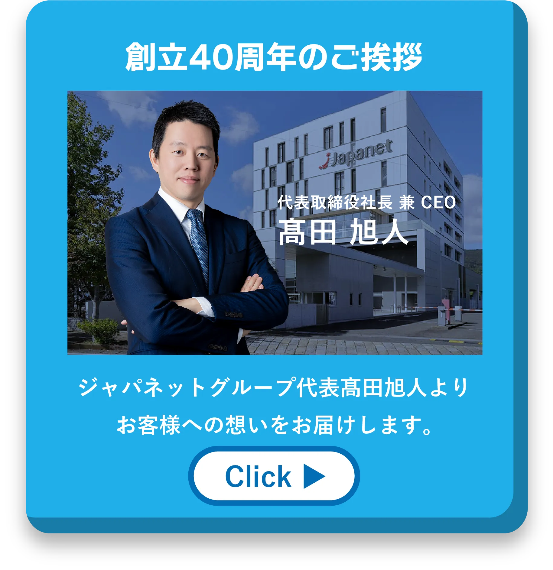 創立40周年のご挨拶 代表取締役 兼 CEO 髙田旭人 ジャパネットグループ代表髙田旭人より<br>お客様への想いをお届けします。