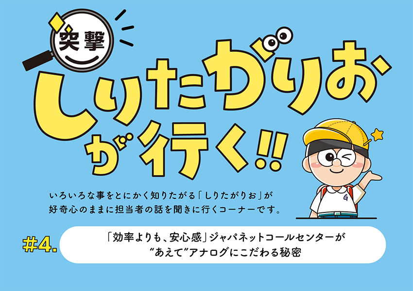 #4 「効率よりも、安心感」 ジャパネットコールセンターが“あえて”アナログにこだわる秘密～突撃！しりたがりおが行く！！ 〜